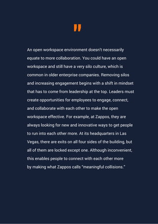 An open workspace environment doesn’t necessarily
equate to more collaboration. You could have an open
workspace and still have a very silo culture, which is
common in older enterprise companies. Removing silos
and increasing engagement begins with a shift in mindset
that has to come from leadership at the top. Leaders must
create opportunities for employees to engage, connect,
and collaborate with each other to make the open
workspace effective. For example, at Zappos, they are
always looking for new and innovative ways to get people
to run into each other more. At its headquarters in Las
Vegas, there are exits on all four sides of the building, but
all of them are locked except one. Although inconvenient,
this enables people to connect with each other more
by making what Zappos calls “meaningful collisions.”
"
T w i t t e r @ c o r p o r a t e c u l t u r
 