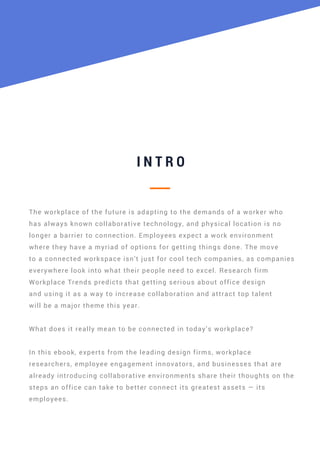 I N T R O
The workplace of the future is adapting to the demands of a worker who
has always known collaborative technology, and physical location is no
longer a barrier to connection. Employees expect a work environment
where they have a myriad of options for getting things done. The move
to a connected workspace isn’t just for cool tech companies, as companies
everywhere look into what their people need to excel. Research firm
Workplace Trends predicts that getting serious about office design
and using it as a way to increase collaboration and attract top talent
will be a major theme this year.
What does it really mean to be connected in today’s workplace?
In this ebook, experts from the leading design firms, workplace
researchers, employee engagement innovators, and businesses that are
already introducing collaborative environments share their thoughts on the
steps an office can take to better connect its greatest assets — its
employees.
 