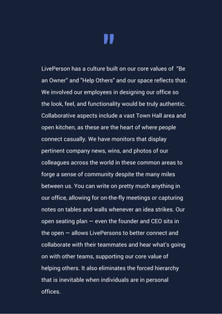 LivePerson has a culture built on our core values of “Be
an Owner” and "Help Others" and our space reflects that.
We involved our employees in designing our office so
the look, feel, and functionality would be truly authentic.
Collaborative aspects include a vast Town Hall area and
open kitchen, as these are the heart of where people
connect casually. We have monitors that display
pertinent company news, wins, and photos of our
colleagues across the world in these common areas to
forge a sense of community despite the many miles
between us. You can write on pretty much anything in
our office, allowing for on-the-fly meetings or capturing
notes on tables and walls whenever an idea strikes. Our
open seating plan — even the founder and CEO sits in
the open — allows LivePersons to better connect and
collaborate with their teammates and hear what’s going
on with other teams, supporting our core value of
helping others. It also eliminates the forced hierarchy
that is inevitable when individuals are in personal
offices.
"
 
