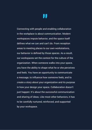 Connecting with people and enabling collaboration
in the workplace is about communication. Modern
workspaces impute behavior, and the space itself
defines what we can and can’t do. From reception
areas to meeting places to our own workstations,
our behavior is defined by those spaces. As a result,
our workspaces set the context for the culture of the
organization. When someone walks into your space,
you have the ability to shape what he or she perceives
and feels. You have an opportunity to communicate
a message, to influence how someone feels, and to
create a story about your organization and its purpose
in how your design your space. Collaboration doesn't
just happen: It’s about the successful communication
and sharing of ideas. Like most other behaviors, it has
to be carefully nurtured, reinforced, and supported
by your workspace.
"
 