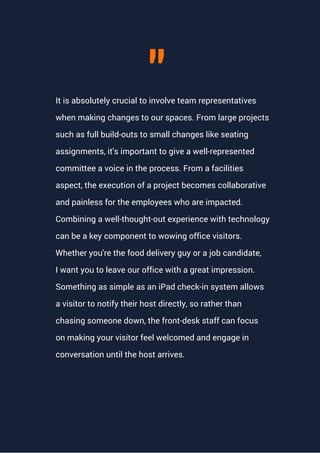 It is absolutely crucial to involve team representatives
when making changes to our spaces. From large projects
such as full build-outs to small changes like seating
assignments, it's important to give a well-represented
committee a voice in the process. From a facilities
aspect, the execution of a project becomes collaborative
and painless for the employees who are impacted.
Combining a well-thought-out experience with technology
can be a key component to wowing office visitors.
Whether you're the food delivery guy or a job candidate,
I want you to leave our office with a great impression.
Something as simple as an iPad check-in system allows
a visitor to notify their host directly, so rather than
chasing someone down, the front-desk staff can focus
on making your visitor feel welcomed and engage in
conversation until the host arrives.
"
 