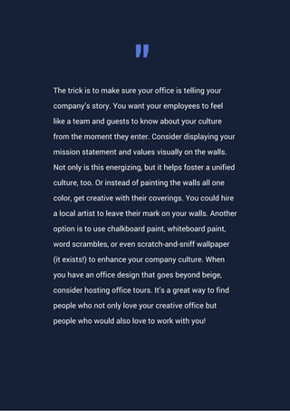 The trick is to make sure your office is telling your
company’s story. You want your employees to feel
like a team and guests to know about your culture
from the moment they enter. Consider displaying your
mission statement and values visually on the walls.
Not only is this energizing, but it helps foster a unified
culture, too. Or instead of painting the walls all one
color, get creative with their coverings. You could hire
a local artist to leave their mark on your walls. Another
option is to use chalkboard paint, whiteboard paint,
word scrambles, or even scratch-and-sniff wallpaper
(it exists!) to enhance your company culture. When
you have an office design that goes beyond beige,
consider hosting office tours. It’s a great way to find
people who not only love your creative office but
people who would also love to work with you!
"
 