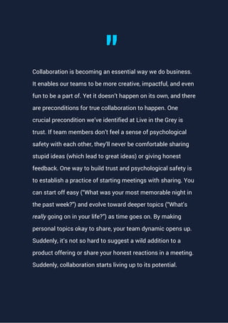 Collaboration is becoming an essential way we do business.
It enables our teams to be more creative, impactful, and even
fun to be a part of. Yet it doesn’t happen on its own, and there
are preconditions for true collaboration to happen. One
crucial precondition we’ve identified at Live in the Grey is
trust. If team members don’t feel a sense of psychological
safety with each other, they’ll never be comfortable sharing
stupid ideas (which lead to great ideas) or giving honest
feedback. One way to build trust and psychological safety is
to establish a practice of starting meetings with sharing. You
can start off easy (“What was your most memorable night in
the past week?") and evolve toward deeper topics (“What’s
really going on in your life?”) as time goes on. By making
personal topics okay to share, your team dynamic opens up.
Suddenly, it’s not so hard to suggest a wild addition to a
product offering or share your honest reactions in a meeting.
Suddenly, collaboration starts living up to its potential.
"
 