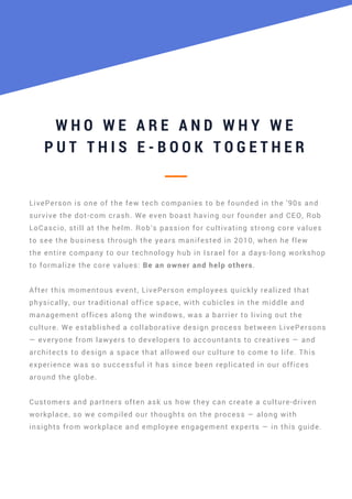 W H O W E A R E A N D W H Y W E
P U T T H I S E - B O O K T O G E T H E R
LivePerson is one of the few tech companies to be founded in the '90s and
survive the dot-com crash. We even boast having our founder and CEO, Rob
LoCascio, still at the helm. Rob’s passion for cultivating strong core values
to see the business through the years manifested in 2010, when he flew
the entire company to our technology hub in Israel for a days-long workshop
to formalize the core values: Be an owner and help others.
After this momentous event, LivePerson employees quickly realized that
physically, our traditional office space, with cubicles in the middle and
management offices along the windows, was a barrier to living out the
culture. We established a collaborative design process between LivePersons
— everyone from lawyers to developers to accountants to creatives — and
architects to design a space that allowed our culture to come to life. This
experience was so successful it has since been replicated in our offices
around the globe.
Customers and partners often ask us how they can create a culture-driven
workplace, so we compiled our thoughts on the process — along with
insights from workplace and employee engagement experts — in this guide.
 