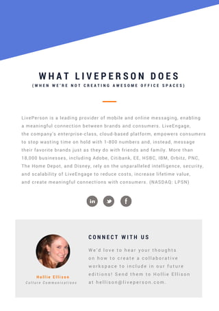 W H A T L I V E P E R S O N D O E S
( W H E N W E ’ R E N O T C R E A T I N G A W E S O M E O F F I C E S P A C E S )
LivePerson is a leading provider of mobile and online messaging, enabling
a meaningful connection between brands and consumers. LiveEngage,
the company's enterprise-class, cloud-based platform, empowers consumers
to stop wasting time on hold with 1-800 numbers and, instead, message
their favorite brands just as they do with friends and family. More than
18,000 businesses, including Adobe, Citibank, EE, HSBC, IBM, Orbitz, PNC,
The Home Depot, and Disney, rely on the unparalleled intelligence, security,
and scalability of LiveEngage to reduce costs, increase lifetime value,
and create meaningful connections with consumers. (NASDAQ: LPSN)
C O N N E C T W I T H U S
H o l l i e E l l i s o n
C u l t u r e C o m m u n i c a t i o n s
W e ’ d l o v e t o h e a r y o u r t h o u g h t s
o n h o w t o c r e a t e a c o l l a b o r a t i v e
w o r k s p a c e t o i n c l u d e i n o u r f u t u r e
e d i t i o n s ! S e n d t h e m t o H o l l i e E l l i s o n
a t h e l l i s o n @ l i v e p e r s o n . c o m .
 