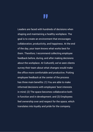 Leaders are faced with hundreds of decisions when
shaping and maintaining a healthy workplace. The
goal is to create an environment that encourages
collaboration, productivity, and happiness. At the end
of the day, your team knows what works best for
them. Therefore, I recommend collecting employee
feedback before, during, and after making decisions
about the workplace. At CultureIQ, we've seen clients
survey their team about what changes would make
the office more comfortable and productive. Putting
employee feedback at the center of the process
has three main benefits: (1) You are able to make
informed decisions with employees’ best interests
in mind; (2) The space becomes collaborative both
in function and in development; and (3) Employees
feel ownership over and respect for the space, which
translates into loyalty and pride for the company.
""
 