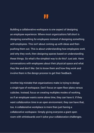 Building a collaborative workspace is one aspect of designing
an employee experience. Where most organizations fall short is
designing something for employees instead of designing something
with employees. This isn’t about coming up with ideas and then
pushing them out. This is about understanding how employees work
and why they work, then designing spaces based on understanding
these things. So what’s the simplest way to do this? Just ask. Have
conversations with employees about their physical space and what
they like and don’t like. Get to know them and how they work and
involve them in the design process to get their feedback.
Another big mistake that organizations make is trying to design
a single type of workspace. Don’t focus on open floor plans versus
cubicles. Instead, focus on creating multiples modes of working,
so if an employee wants some alone time, they can have it. If they
want collaboration time in an open environment, they can have that,
too. A collaborative workplace is more than just having a
collaborative workspace. Simply giving everyone a giant open
room with whiteboards won’t solve your collaboration challenges.
"
 