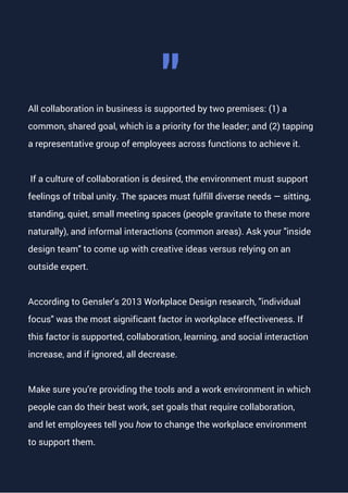 All collaboration in business is supported by two premises: (1) a
common, shared goal, which is a priority for the leader; and (2) tapping
a representative group of employees across functions to achieve it.
If a culture of collaboration is desired, the environment must support
feelings of tribal unity. The spaces must fulfill diverse needs — sitting,
standing, quiet, small meeting spaces (people gravitate to these more
naturally), and informal interactions (common areas). Ask your "inside
design team" to come up with creative ideas versus relying on an
outside expert.
According to Gensler's 2013 Workplace Design research, "individual
focus" was the most significant factor in workplace effectiveness. If
this factor is supported, collaboration, learning, and social interaction
increase, and if ignored, all decrease.
Make sure you’re providing the tools and a work environment in which
people can do their best work, set goals that require collaboration,
and let employees tell you how to change the workplace environment
to support them.
"
 
