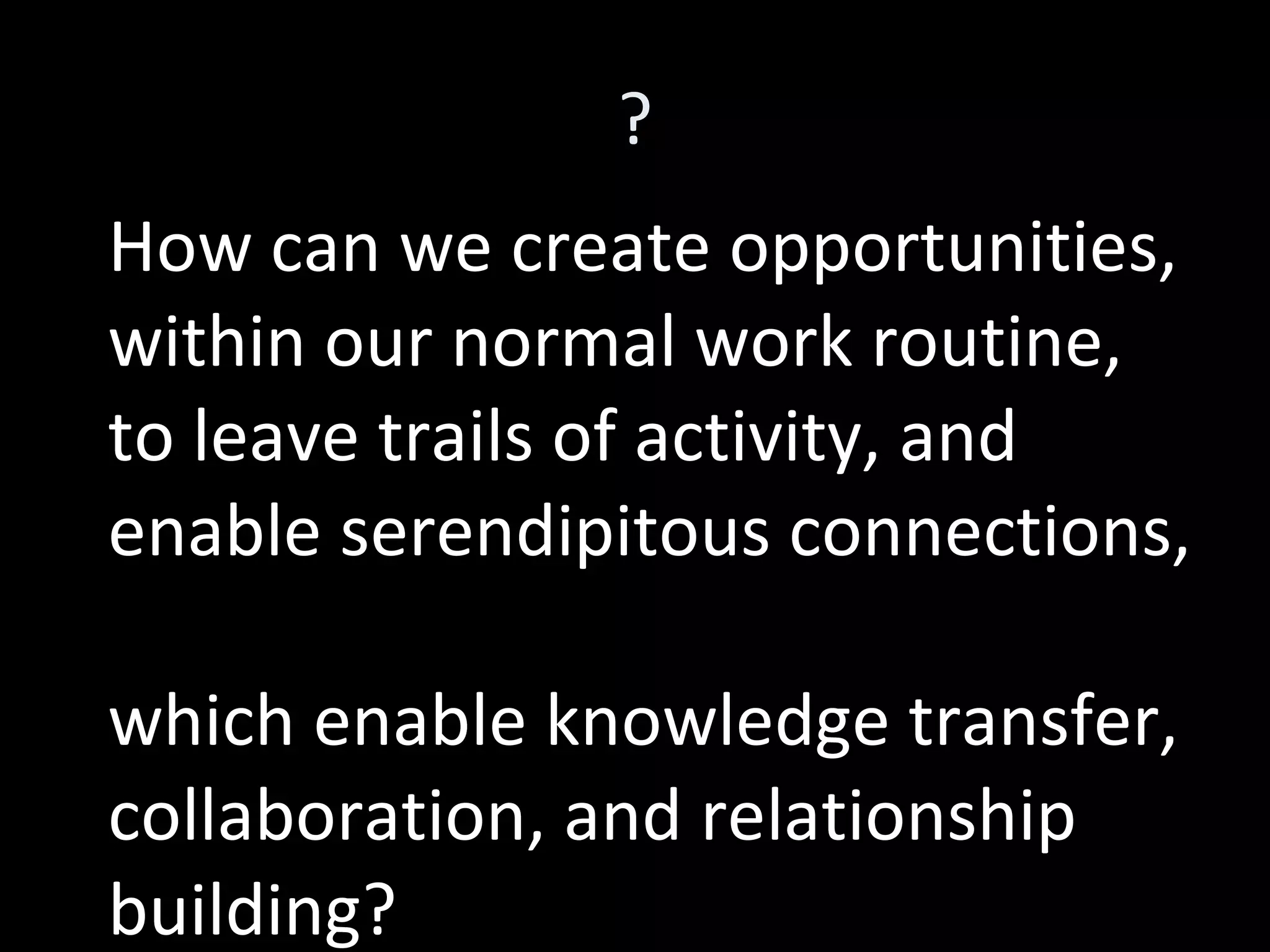 ? How can we create opportunities, within our normal work routine,  to leave trails of activity, and enable serendipitous connections, which enable knowledge transfer, collaboration, and relationship building? 