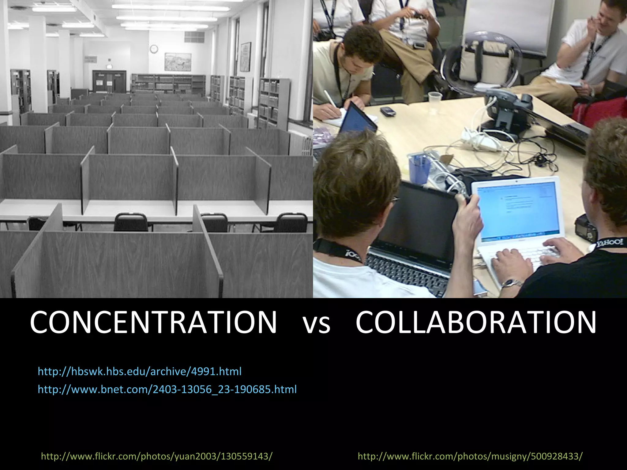 http://hbswk.hbs.edu/archive/4991.html http://www.bnet.com/2403-13056_23-190685.html CONCENTRATION  vs  COLLABORATION Different phases of the creative process benefit from different environments. Periods of individual focus, as well as periods of team interaction, are both necessary. http://www.flickr.com/photos/musigny/500928433/ http://www.flickr.com/photos/yuan2003/130559143/ 