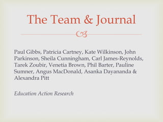 
Paul Gibbs, Patricia Cartney, Kate Wilkinson, John
Parkinson, Sheila Cunningham, Carl James-Reynolds,
Tarek Zoubir, Venetia Brown, Phil Barter, Pauline
Sumner, Angus MacDonald, Asanka Dayananda &
Alexandra Pitt
Education Action Research
The Team & Journal
 