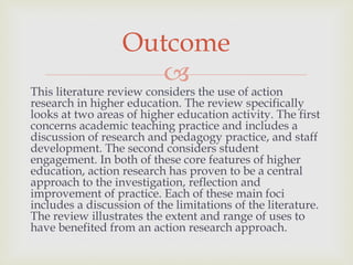 
This literature review considers the use of action
research in higher education. The review specifically
looks at two areas of higher education activity. The first
concerns academic teaching practice and includes a
discussion of research and pedagogy practice, and staff
development. The second considers student
engagement. In both of these core features of higher
education, action research has proven to be a central
approach to the investigation, reflection and
improvement of practice. Each of these main foci
includes a discussion of the limitations of the literature.
The review illustrates the extent and range of uses to
have benefited from an action research approach.
Outcome
 