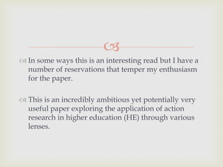 
 In some ways this is an interesting read but I have a
number of reservations that temper my enthusiasm
for the paper.
 This is an incredibly ambitious yet potentially very
useful paper exploring the application of action
research in higher education (HE) through various
lenses.
 