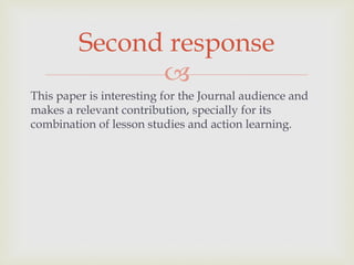 
This paper is interesting for the Journal audience and
makes a relevant contribution, specially for its
combination of lesson studies and action learning.
Second response
 