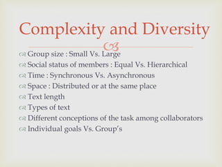  Group size : Small Vs. Large
 Social status of members : Equal Vs. Hierarchical
 Time : Synchronous Vs. Asynchronous
 Space : Distributed or at the same place
 Text length
 Types of text
 Different conceptions of the task among collaborators
 Individual goals Vs. Group’s
Complexity and Diversity
 