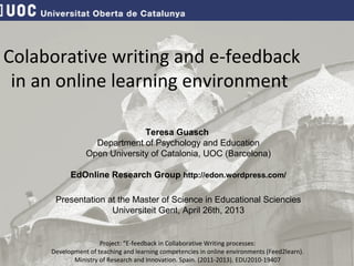 Teresa Guasch
Department of Psychology and Education
Open University of Catalonia, UOC (Barcelona)
EdOnline Research Group http://edon.wordpress.com/
Presentation at the Master of Science in Educational Sciencies
Universiteit Gent, April 26th, 2013
Project: “E-feedback in Collaborative Writing processes:
Development of teaching and learning competencies in online environments (Feed2learn).
Ministry of Research and Innovation. Spain. (2011-2013). EDU2010-19407
Colaborative writing and e-feedback
in an online learning environment
 