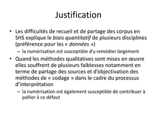 Justification
• Les difficultés de recueil et de partage des corpus en
SHS explique le biais quantitatif de plusieurs disciplines
(préférence pour les « données »)
– la numérisation est susceptible d’y remédier largement

• Quand les méthodes qualitatives sont mises en œuvre
elles souffrent de plusieurs faiblesses notamment en
terme de partage des sources et d’objectivation des
méthodes de « codage » dans le cadre du processus
d’interprétation
– la numérisation est également susceptible de contribuer à
pallier à ce défaut

 