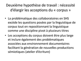 Deuxième hypothèse de travail : nécessité
d’élargir les acceptions du « corpus »
• La problématique des collaboratoires en SHS
excède les questions posées par la linguistique de
corpus tout en repositionnant la linguistique
comme une discipline pivot à plusieurs titres
• Les acceptions du corpus doivent être plus large
et inclure également des problématiques
associées aux environnement documentaires
facilitant la génération de nouvelles productions
sémiotiques (atelier d’écriture)

 