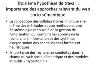 Troisième hypothèse de travail :
importance des approches relevant du web
socio-sémantique
• La conception des collaboratoires implique ellemême des méthodes et une méthode et une
épistémologie renouvelé de la gestion de
l’information qui combine les apports de la
recherche d’information et des systèmes
d’organisation des connaissances formels et
heuristiques
• Importance des recherches conduites dans le
champ du web socio-sémantique et des modèles
et outils « Hypertopic »

 
