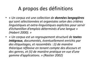 A propos des définitions
• « Un corpus est une collection de données langagières
qui sont sélectionnées et organisées selon des critères
linguistiques et extra-linguistiques explicites pour servir
d’échantillon d’emplois déterminés d’une langue »
(Habert 2000). »
• « Un corpus est un regroupement structuré de textes
intégraux, documentés, éventuellement enrichis par
des étiquetages, et rassemblés : (i) de manière
théorique réflexive en tenant compte des discours et
des genres, et (ii) de manière pratique en vue d’une
gamme d’applications. » (Rastier 2002)

 