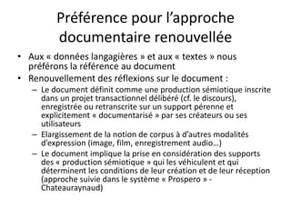 Préférence pour l’approche
documentaire renouvellée
• Aux « données langagières » et aux « textes » nous
préférons la référence au document
• Renouvellement des réflexions sur le document :
– Le document définit comme une production sémiotique inscrite
dans un projet transactionnel délibéré (cf. le discours),
enregistrée ou retranscrite sur un support pérenne et
explicitement « documentarisé » par ses créateurs ou ses
utilisateurs
– Elargissement de la notion de corpus à d’autres modalités
d’expression (image, film, enregistrement audio…)
– Le document implique la prise en considération des supports
des « production sémiotique » qui les véhiculent et qui
déterminent les conditions de leur création et de leur réception
(approche suivie dans le système « Prospero » Chateauraynaud)

 