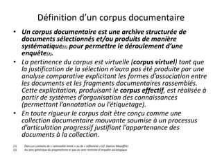 Définition d’un corpus documentaire
• Un corpus documentaire est une archive structurée de
documents sélectionnés et/ou produits de manière
systématique(1) pour permettre le déroulement d’une
enquête(2).
• La pertinence du corpus est virtuelle (corpus virtuel) tant que
la justification de la sélection n’aura pas été produite par une
analyse comparative explicitant les formes d’association entre
les documents et les fragments documentaires rassemblés.
Cette explicitation, produisant le corpus effectif, est réalisée à
partir de systèmes d’organisation des connaissances
(permettant l’annotation ou l’étiquetage).
• En toute rigueur le corpus doit être conçu comme une
collection documentaire mouvante soumise à un processus
d’articulation progressif justifiant l’appartenance des
documents à la collection.
(1)
(2)

Dans un contexte de « rationalité limité » ou de « réflexivité » (cf. Damon Mayaffre)
Au sens générique du pragmatisme et pas au sens restreint d’enquête sociologique

 