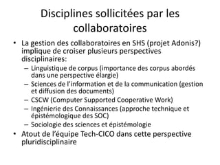 Disciplines sollicitées par les
collaboratoires
• La gestion des collaboratoires en SHS (projet Adonis?)
implique de croiser plusieurs perspectives
disciplinaires:
– Linguistique de corpus (importance des corpus abordés
dans une perspective élargie)
– Sciences de l’information et de la communication (gestion
et diffusion des documents)
– CSCW (Computer Supported Cooperative Work)
– Ingénierie des Connaissances (approche technique et
épistémologique des SOC)
– Sociologie des sciences et épistémologie

• Atout de l’équipe Tech-CICO dans cette perspective
pluridisciplinaire

 