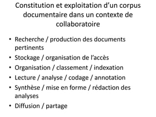 Constitution et exploitation d’un corpus
documentaire dans un contexte de
collaboratoire
• Recherche / production des documents
pertinents
• Stockage / organisation de l’accès
• Organisation / classement / indexation
• Lecture / analyse / codage / annotation
• Synthèse / mise en forme / rédaction des
analyses
• Diffusion / partage

 