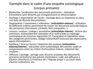 Exemple dans le cadre d’une enquête sociologique
(corpus primaire)
• Recherche / production des documents pertinents : réalisation
d’entretiens semi-directifs par enregistrement et retranscription
• Stockage / organisation de l’accès : stockage dans un répertoire ou dans
une base de donnée documentaire
• Organisation / classement / indexation [articulation externe] : utilisation
de différents critères permettant de classer les document (caractéristiques
des personnes interviewés, contexte, faits marquants…)
• Lecture / analyse / codage / annotation [articulation interne] : lecture des
entretiens, éventuellement utilisation d’un outil d’aide au repérage
automatique de certaines régularités (cf. Cassandre) et indexation selon
des catégories pertinentes, codage interprétatif (manuel) des expressions,
ajouts d’annotations…
• Synthèse / mise en forme / rédaction des analyses [articulation
externe/interne] : extraction semi-automatique des extraits codés et
comparaisons selon les critère d’articulation interne, rédaction des
analyses…
• Diffusion / partage : partage avec d’autres analystes des documents
primaires (entretiens) des extraits d’entretiens codé, pré-diffusion à
d’autres chercheurs à l’intérieur de « l’équipe projet » ou situés dans
d’autres institutions, etc.

 