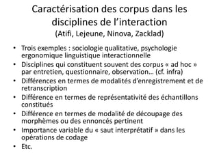 Caractérisation des corpus dans les
disciplines de l’interaction
(Atifi, Lejeune, Ninova, Zacklad)
• Trois exemples : sociologie qualitative, psychologie
ergonomique linguistique interactionnelle
• Disciplines qui constituent souvent des corpus « ad hoc »
par entretien, questionnaire, observation… (cf. infra)
• Différences en termes de modalités d’enregistrement et de
retranscription
• Différence en termes de représentativité des échantillons
constitués
• Différence en termes de modalité de découpage des
morphèmes ou des ennoncés pertinent
• Importance variable du « saut interprétatif » dans les
opérations de codage
• Etc.

 