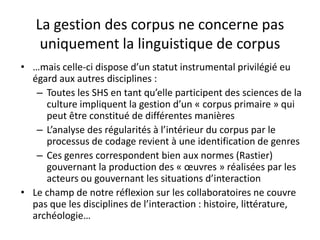 La gestion des corpus ne concerne pas
uniquement la linguistique de corpus
• …mais celle-ci dispose d’un statut instrumental privilégié eu
égard aux autres disciplines :
– Toutes les SHS en tant qu’elle participent des sciences de la
culture impliquent la gestion d’un « corpus primaire » qui
peut être constitué de différentes manières
– L’analyse des régularités à l’intérieur du corpus par le
processus de codage revient à une identification de genres
– Ces genres correspondent bien aux normes (Rastier)
gouvernant la production des « œuvres » réalisées par les
acteurs ou gouvernant les situations d’interaction
• Le champ de notre réflexion sur les collaboratoires ne couvre
pas que les disciplines de l’interaction : histoire, littérature,
archéologie…

 