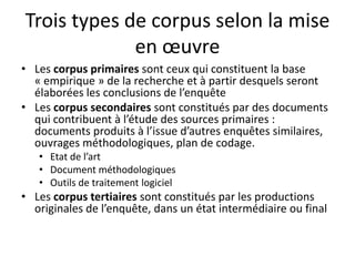 Trois types de corpus selon la mise
en œuvre
• Les corpus primaires sont ceux qui constituent la base
« empirique » de la recherche et à partir desquels seront
élaborées les conclusions de l’enquête
• Les corpus secondaires sont constitués par des documents
qui contribuent à l’étude des sources primaires :
documents produits à l’issue d’autres enquêtes similaires,
ouvrages méthodologiques, plan de codage.
• Etat de l’art
• Document méthodologiques
• Outils de traitement logiciel

• Les corpus tertiaires sont constitués par les productions
originales de l’enquête, dans un état intermédiaire ou final

 