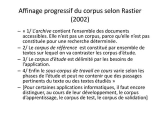 Affinage progressif du corpus selon Rastier
(2002)
– « 1/ L’archive contient l’ensemble des documents
accessibles. Elle n’est pas un corpus, parce qu’elle n’est pas
constituée pour une recherche déterminée.
– 2/ Le corpus de référence est constitué par ensemble de
textes sur lequel on va contraster les corpus d’étude.
– 3/ Le corpus d’étude est délimité par les besoins de
l’application.
– 4/ Enfin le sous-corpus de travail en cours varie selon les
phases de l’étude et peut ne contenir que des passages
pertinents du texte ou des textes étudiés »
– [Pour certaines applications informatiques, il faut encore
distinguer, au cours de leur développement, le corpus
d’apprentissage, le corpus de test, le corpus de validation]

 