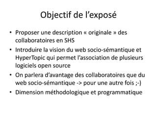 Objectif de l’exposé
• Proposer une description « originale » des
collaboratoires en SHS
• Introduire la vision du web socio-sémantique et
HyperTopic qui permet l’association de plusieurs
logiciels open source
• On parlera d’avantage des collaboratoires que du
web socio-sémantique -> pour une autre fois ;-)
• Dimension méthodologique et programmatique

 