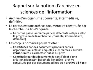 Rappel sur la notion d’archive en
sciences de l’information
• Archive d’un organisme : courante, intermédiaire,
définitive
• Le corpus est une archive documentaire constituée par
le chercheur à fin d’enquête
– Le corpus passe lui-même par ces différentes étapes selon
la progression de la recherche (courante, intermédiaire,
définitive)

• Les corpus primaires peuvent être :
– Constituées par des documents produits par les
organismes ou acteurs enquêtés eux-mêmes « archive
vernaculaire » à caractère public ou privé
– Constituée par des documents faisant l’objet d’une
création répondant besoin de l’enquête : archive
constituée par des document ad hoc ou « archive ad hoc »

 