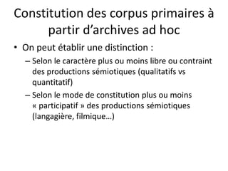 Constitution des corpus primaires à
partir d’archives ad hoc
• On peut établir une distinction :
– Selon le caractère plus ou moins libre ou contraint
des productions sémiotiques (qualitatifs vs
quantitatif)
– Selon le mode de constitution plus ou moins
« participatif » des productions sémiotiques
(langagière, filmique…)

 