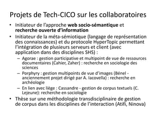 Projets de Tech-CICO sur les collaboratoires
• Initiateur de l’approche web socio-sémantique et
recherche ouverte d’information
• Initiateur de la méta-sémiotique (langage de représentation
des connaissances) et du protocole HyperTopic permettant
l’intégration de plusieurs serveurs et client (avec
application dans des disciplines SHS) :
– Agorae : gestion participative et multipoint de vue de ressources
documentaires (Cahier, Zaher) : recherche en sociologie des
sciences
– Porphyry : gestion multipoints de vue d’images (Bénel anciennement projet dirigé par A. Iacovella) : recherche en
archéologie
– En lien avec liège : Cassandre - gestion de corpus textuels (C.
Lejeune): recherche en sociologie

• Thèse sur une méthodologie transdisciplinaire de gestion
de corpus dans les disciplines de l’interaction (Atifi, Ninova)

 