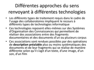 Différentes approches du sens
renvoyant à différentes technologies
• Les différents types de traitement requis dans le cadre de
l’usage des collaboratoires impliquent le recours à
différents types de technologies informatique
• Ces technologies reposent elles-mêmes sur des Systèmes
d’Organisation des Connaissances qui permettent de
réaliser des associations entre des fragments
documentaires et des documents d’un ou plusieurs corpus
• Ces associations sont rendues possibles par des opérations
de description préalable plus ou moins systématiques des
documents et de leur fragments qui se réalise de manière
différente selon qu’il s’agit d’un texte, d’une image, d’un
son, d’un film

 