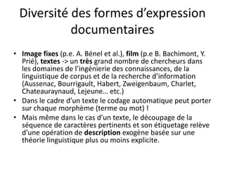 Diversité des formes d’expression
documentaires
• Image fixes (p.e. A. Bénel et al.), film (p.e B. Bachimont, Y.
Prié), textes -> un très grand nombre de chercheurs dans
les domaines de l’ingénierie des connaissances, de la
linguistique de corpus et de la recherche d’information
(Aussenac, Bourrigault, Habert, Zweigenbaum, Charlet,
Chateauraynaud, Lejeune… etc.)
• Dans le cadre d’un texte le codage automatique peut porter
sur chaque morphème (terme ou mot) !
• Mais même dans le cas d’un texte, le découpage de la
séquence de caractères pertinents et son étiquetage relève
d’une opération de description exogène basée sur une
théorie linguistique plus ou moins explicite.

 