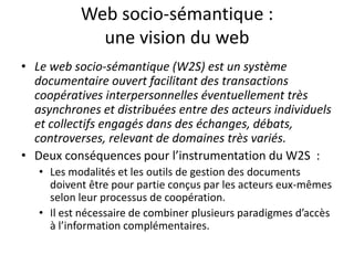Web socio-sémantique :
une vision du web
• Le web socio-sémantique (W2S) est un système
documentaire ouvert facilitant des transactions
coopératives interpersonnelles éventuellement très
asynchrones et distribuées entre des acteurs individuels
et collectifs engagés dans des échanges, débats,
controverses, relevant de domaines très variés.
• Deux conséquences pour l’instrumentation du W2S :
• Les modalités et les outils de gestion des documents
doivent être pour partie conçus par les acteurs eux-mêmes
selon leur processus de coopération.
• Il est nécessaire de combiner plusieurs paradigmes d’accès
à l’information complémentaires.

 