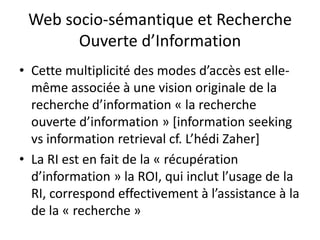 Web socio-sémantique et Recherche
Ouverte d’Information
• Cette multiplicité des modes d’accès est ellemême associée à une vision originale de la
recherche d’information « la recherche
ouverte d’information » [information seeking
vs information retrieval cf. L’hédi Zaher]
• La RI est en fait de la « récupération
d’information » la ROI, qui inclut l’usage de la
RI, correspond effectivement à l’assistance à la
de la « recherche »

 