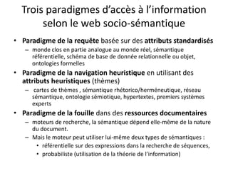 Trois paradigmes d’accès à l’information
selon le web socio-sémantique
• Paradigme de la requête basée sur des attributs standardisés
– monde clos en partie analogue au monde réel, sémantique
référentielle, schéma de base de donnée relationnelle ou objet,
ontologies formelles

• Paradigme de la navigation heuristique en utilisant des
attributs heuristiques (thèmes)
– cartes de thèmes , sémantique rhétorico/herméneutique, réseau
sémantique, ontologie sémiotique, hypertextes, premiers systèmes
experts

• Paradigme de la fouille dans des ressources documentaires
– moteurs de recherche, la sémantique dépend elle-même de la nature
du document.
– Mais le moteur peut utiliser lui-même deux types de sémantiques :
• référentielle sur des expressions dans la recherche de séquences,
• probabiliste (utilisation de la théorie de l’information)

 