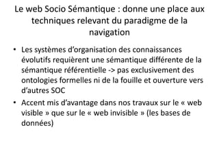 Le web Socio Sémantique : donne une place aux
techniques relevant du paradigme de la
navigation
• Les systèmes d’organisation des connaissances
évolutifs requièrent une sémantique différente de la
sémantique référentielle -> pas exclusivement des
ontologies formelles ni de la fouille et ouverture vers
d’autres SOC
• Accent mis d’avantage dans nos travaux sur le « web
visible » que sur le « web invisible » (les bases de
données)

 