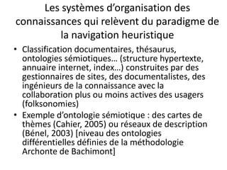 Les systèmes d’organisation des
connaissances qui relèvent du paradigme de
la navigation heuristique
• Classification documentaires, thésaurus,
ontologies sémiotiques… (structure hypertexte,
annuaire internet, index…) construites par des
gestionnaires de sites, des documentalistes, des
ingénieurs de la connaissance avec la
collaboration plus ou moins actives des usagers
(folksonomies)
• Exemple d’ontologie sémiotique : des cartes de
thèmes (Cahier, 2005) ou réseaux de description
(Bénel, 2003) [niveau des ontologies
différentielles définies de la méthodologie
Archonte de Bachimont]

 