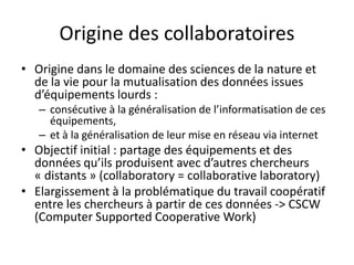 Origine des collaboratoires
• Origine dans le domaine des sciences de la nature et
de la vie pour la mutualisation des données issues
d’équipements lourds :
– consécutive à la généralisation de l’informatisation de ces
équipements,
– et à la généralisation de leur mise en réseau via internet

• Objectif initial : partage des équipements et des
données qu’ils produisent avec d’autres chercheurs
« distants » (collaboratory = collaborative laboratory)
• Elargissement à la problématique du travail coopératif
entre les chercheurs à partir de ces données -> CSCW
(Computer Supported Cooperative Work)

 