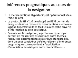 Inférences pragmatiques au cours de
la navigation
• La métasémiotique Hypertopic, est opérationnalisée à
l’aide de XML
• Le protocole HT V 1.0 développé en REST permet de
naviguer dans les ressources documentaires selon une
logique hypertextuelle et facilite la recherche ouverte
d’information au sein des corpus.
• En assistant la navigation, le protocole Hypertopic
permet de réaliser des associations entre thèmes,
ressources documentaires et attributs standardisés,
dont on peut considérer qu’elles relèvent d’inférences
pragmatiques correspondant à l’exploitation
d’association heuristiques entre divers éléments.

 