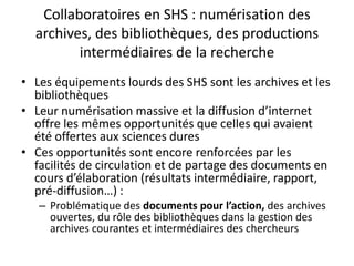 Collaboratoires en SHS : numérisation des
archives, des bibliothèques, des productions
intermédiaires de la recherche
• Les équipements lourds des SHS sont les archives et les
bibliothèques
• Leur numérisation massive et la diffusion d’internet
offre les mêmes opportunités que celles qui avaient
été offertes aux sciences dures
• Ces opportunités sont encore renforcées par les
facilités de circulation et de partage des documents en
cours d’élaboration (résultats intermédiaire, rapport,
pré-diffusion…) :
– Problématique des documents pour l’action, des archives
ouvertes, du rôle des bibliothèques dans la gestion des
archives courantes et intermédiaires des chercheurs

 