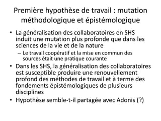 Première hypothèse de travail : mutation
méthodologique et épistémologique
• La généralisation des collaboratoires en SHS
induit une mutation plus profonde que dans les
sciences de la vie et de la nature
– Le travail coopératif et la mise en commun des
sources était une pratique courante

• Dans les SHS, la généralisation des collaboratoires
est susceptible produire une renouvellement
profond des méthodes de travail et à terme des
fondements épistémologiques de plusieurs
disciplines
• Hypothèse semble-t-il partagée avec Adonis (?)

 