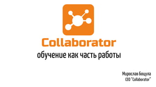 обучение как часть работы
Мирослав Боцула
CEO “Collaborator”
 