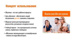 Концепт использования
• Обучение - это часть рабочегопроцесса
• Цель обучения – обеспечивать людей
актуальными для них знаниями и навыками
• Общение нужно для подтверждения
результатов, улучшенияи создания знаний
• Учебный портал – это «центральный» источник
знаний, справочники помощник
• «Обучение» эволюционирует в«самообучение»
- именно это надо обеспечивать
Иначе оно Им не нужно
 